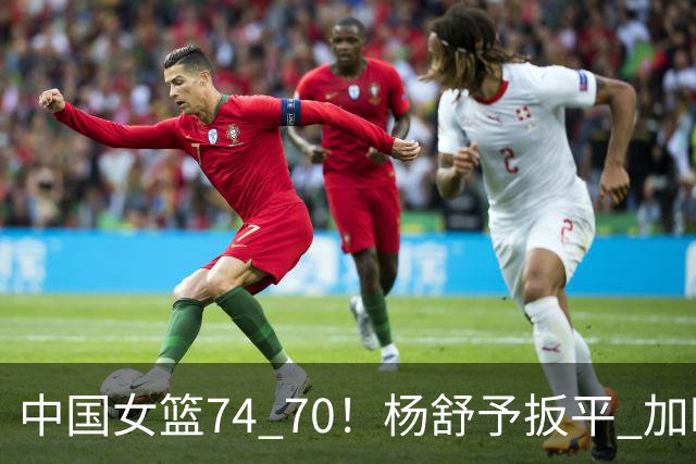 中国女篮74 70！杨舒予扳平 加时取胜！韩旭22+14，张子宇状态不佳3+6