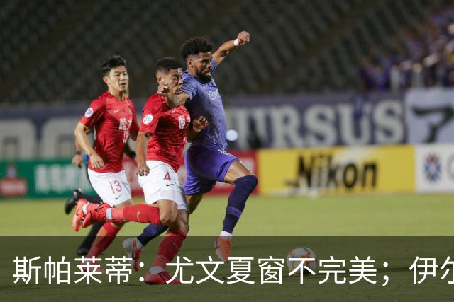 斯帕莱蒂：尤文夏窗不完美；伊尔迪兹是最强球员