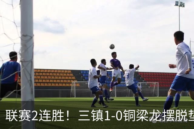 联赛2连胜！三镇1-0铜梁龙摆脱垫底，铜梁龙4轮不胜 绍尔头槌制胜